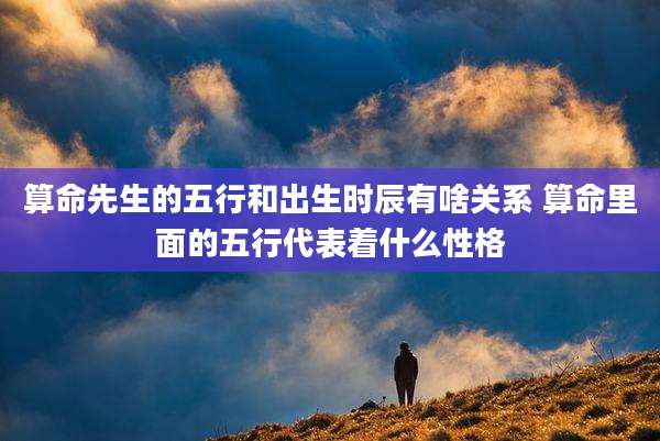 算命先生的五行和出生时辰有啥关系 算命里面的五行代表着什么性格