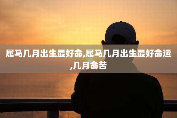 属马几月出生最好命,属马几月出生最好命运,几月命苦