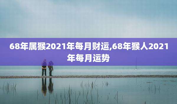 68年属猴2021年每月财运,68年猴人2021年每月运势