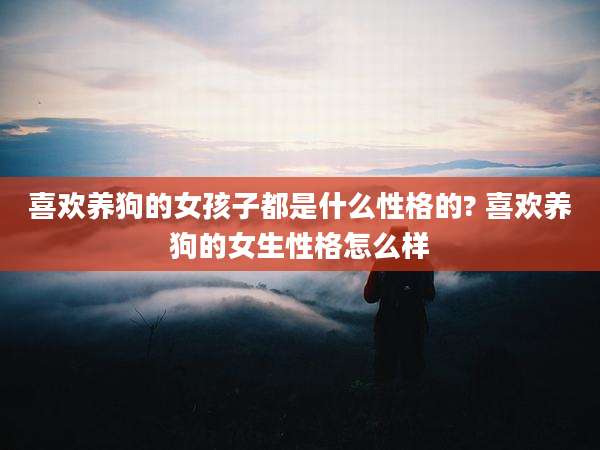喜欢养狗的女孩子都是什么性格的? 喜欢养狗的女生性格怎么样