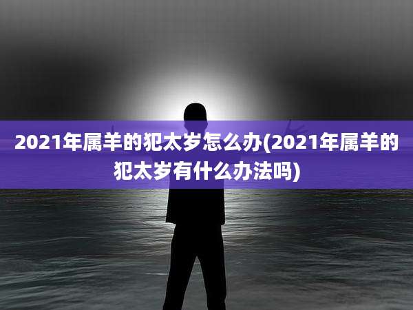 2021年属羊的犯太岁怎么办(2021年属羊的犯太岁有什么办法吗)