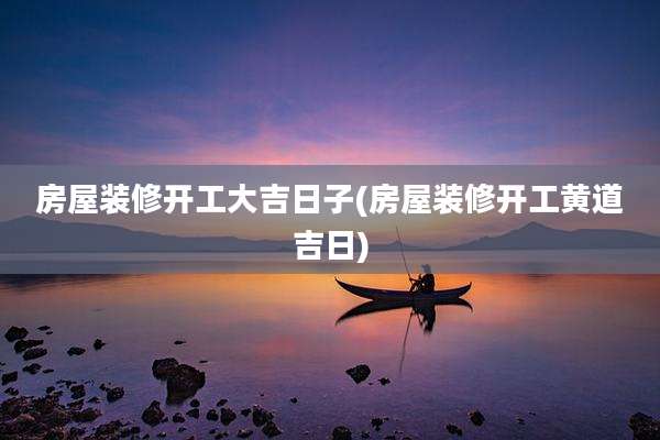房屋装修开工大吉日子(房屋装修开工黄道吉日)