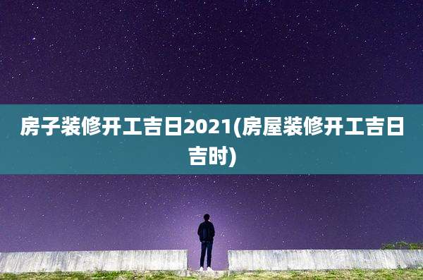 房子装修开工吉日2021(房屋装修开工吉日吉时)