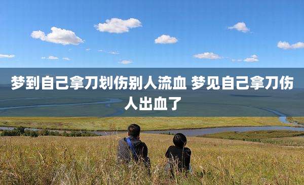 梦到自己拿刀划伤别人流血 梦见自己拿刀伤人出血了