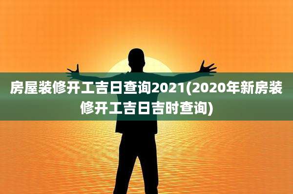 房屋装修开工吉日查询2021(2020年新房装修开工吉日吉时查询)