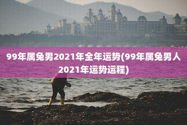 99年属兔男2021年全年运势(99年属兔男人2021年运势运程)