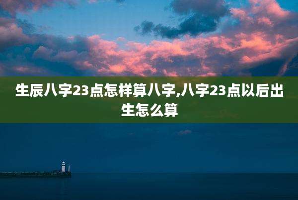 生辰八字23点怎样算八字,八字23点以后出生怎么算