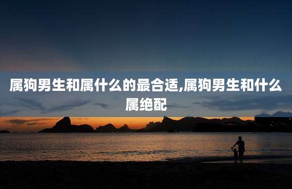 属狗男生和属什么的最合适,属狗男生和什么属绝配