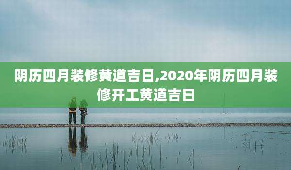阴历四月装修黄道吉日,2020年阴历四月装修开工黄道吉日