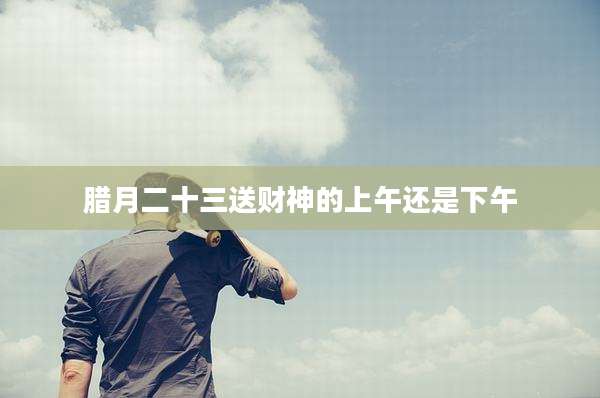 腊月二十三送财神的上午还是下午