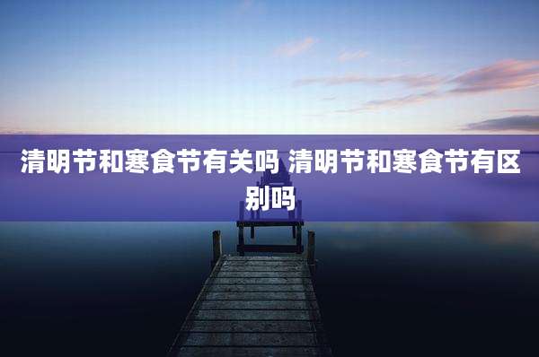 清明节和寒食节有关吗 清明节和寒食节有区别吗