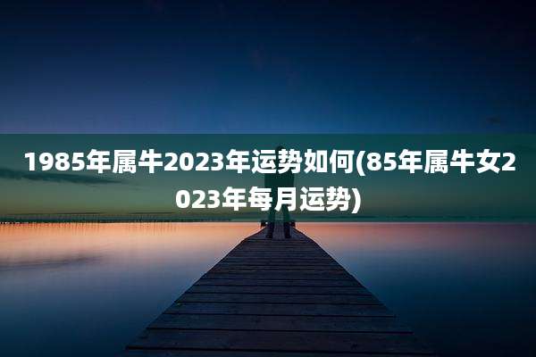 1985年属牛2023年运势如何(85年属牛女2023年每月运势)