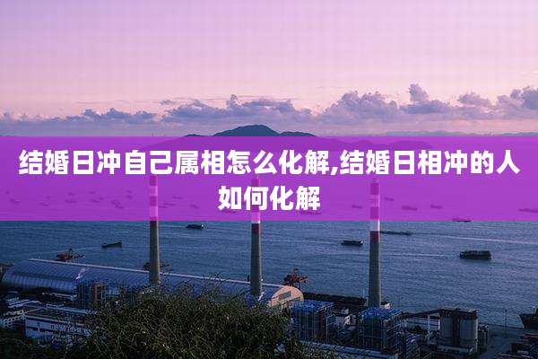 结婚日冲自己属相怎么化解,结婚日相冲的人如何化解