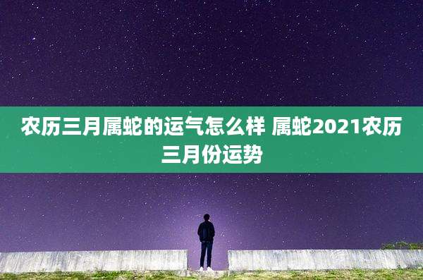 农历三月属蛇的运气怎么样 属蛇2021农历三月份运势