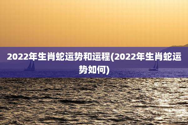 2022年生肖蛇运势和运程(2022年生肖蛇运势如何)