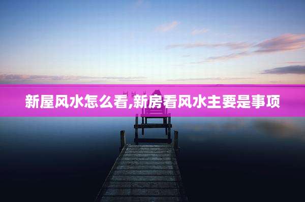 新屋风水怎么看,新房看风水主要是事项