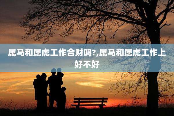 属马和属虎工作合财吗?,属马和属虎工作上好不好