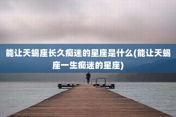 能让天蝎座长久痴迷的星座是什么(能让天蝎座一生痴迷的星座)