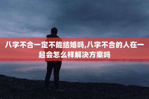 八字不合一定不能结婚吗,八字不合的人在一起会怎么样解决方案吗
