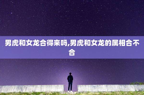 男虎和女龙合得来吗,男虎和女龙的属相合不合