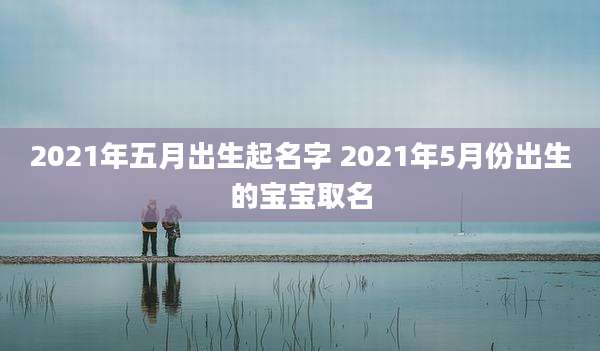 2021年五月出生起名字 2021年5月份出生的宝宝取名