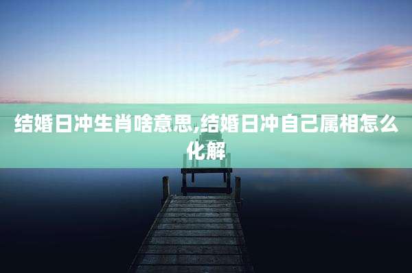 结婚日冲生肖啥意思,结婚日冲自己属相怎么化解