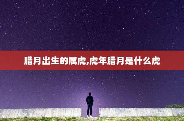 腊月出生的属虎,虎年腊月是什么虎
