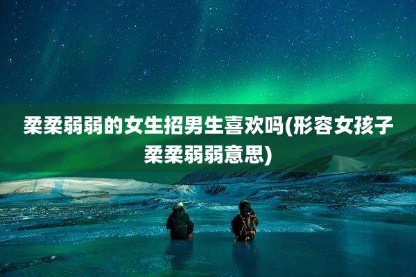 柔柔弱弱的女生招男生喜欢吗(形容女孩子柔柔弱弱意思)