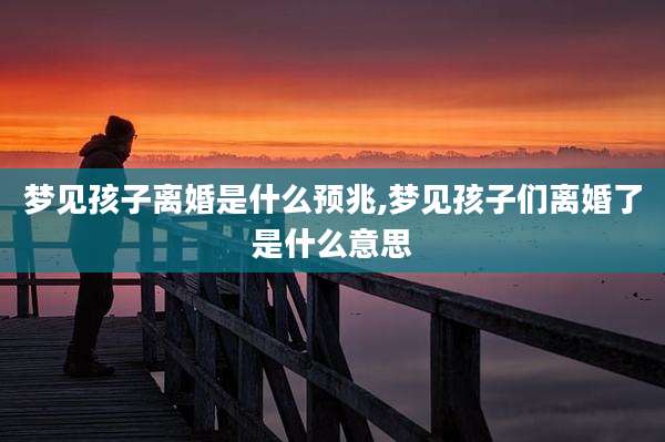 梦见孩子离婚是什么预兆,梦见孩子们离婚了是什么意思