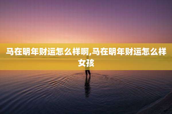 马在明年财运怎么样啊,马在明年财运怎么样女孩