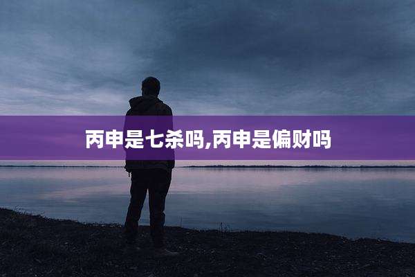 丙申是七杀吗,丙申是偏财吗