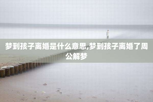梦到孩子离婚是什么意思,梦到孩子离婚了周公解梦