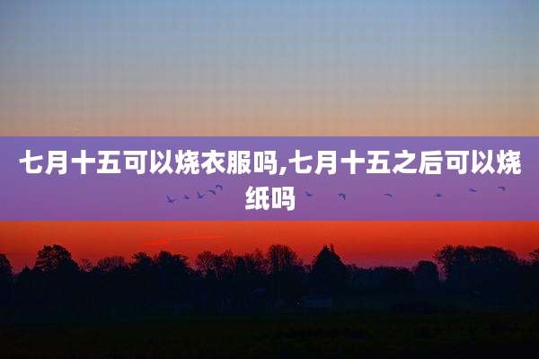 七月十五可以烧衣服吗,七月十五之后可以烧纸吗