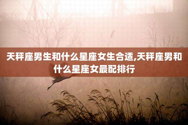天秤座男生和什么星座女生合适,天秤座男和什么星座女最配排行