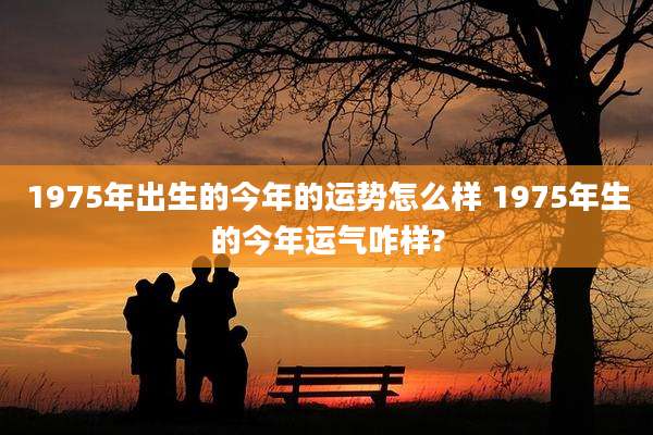 1975年出生的今年的运势怎么样 1975年生的今年运气咋样?