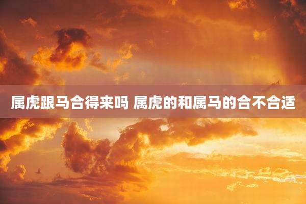 属虎跟马合得来吗 属虎的和属马的合不合适