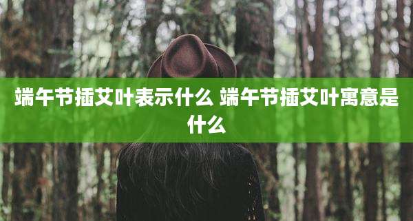 端午节插艾叶表示什么 端午节插艾叶寓意是什么