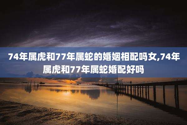 74年属虎和77年属蛇的婚姻相配吗女,74年属虎和77年属蛇婚配好吗
