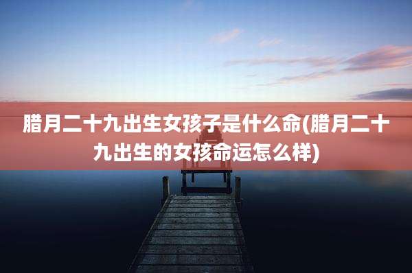 腊月二十九出生女孩子是什么命(腊月二十九出生的女孩命运怎么样)