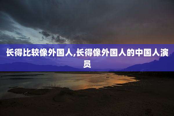 长得比较像外国人,长得像外国人的中国人演员