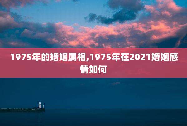 1975年的婚姻属相,1975年在2021婚姻感情如何
