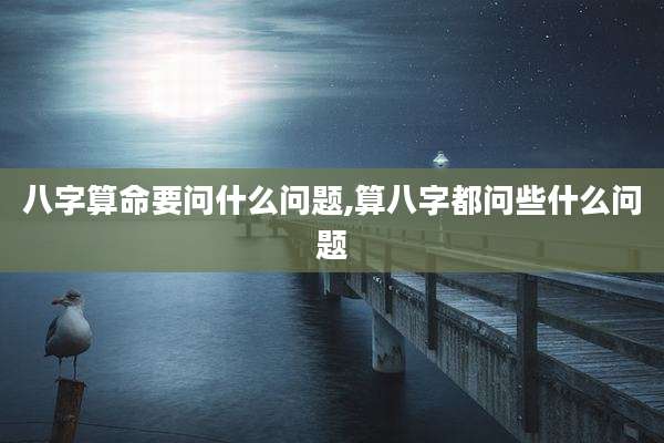 八字算命要问什么问题,算八字都问些什么问题