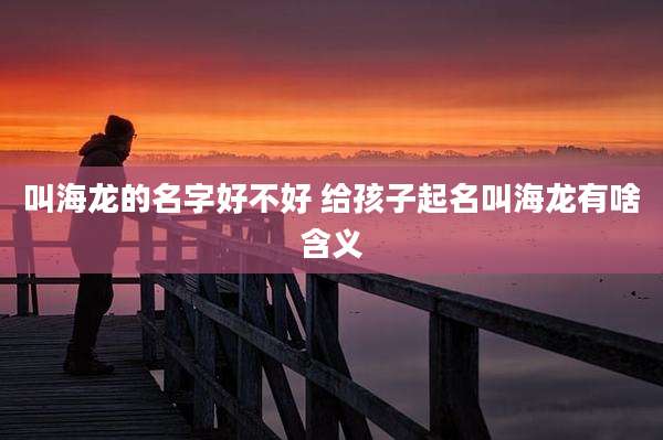 叫海龙的名字好不好 给孩子起名叫海龙有啥含义