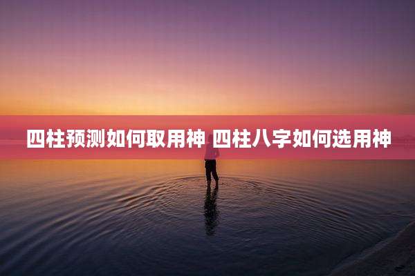 四柱预测如何取用神 四柱八字如何选用神