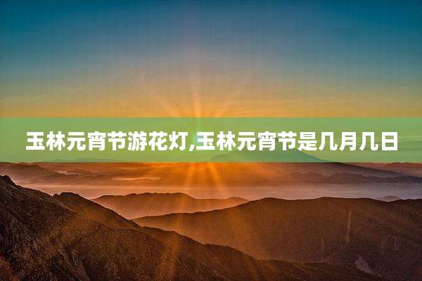 玉林元宵节游花灯,玉林元宵节是几月几日