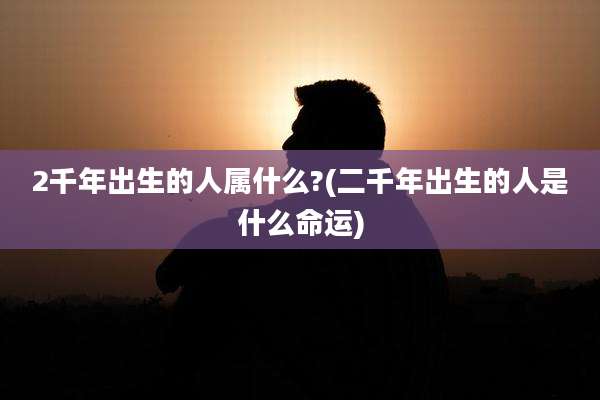 2千年出生的人属什么?(二千年出生的人是什么命运)