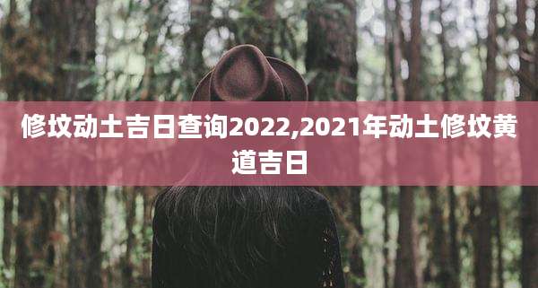 修坟动土吉日查询2022,2021年动土修坟黄道吉日