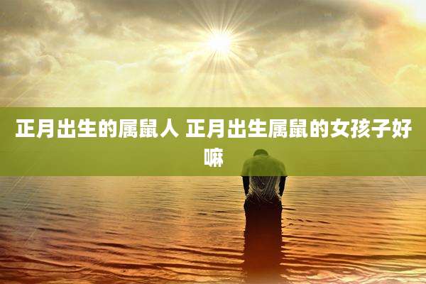 正月出生的属鼠人 正月出生属鼠的女孩子好嘛
