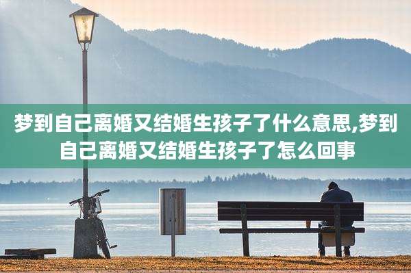 梦到自己离婚又结婚生孩子了什么意思,梦到自己离婚又结婚生孩子了怎么回事