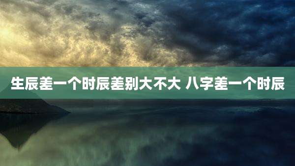 生辰差一个时辰差别大不大 八字差一个时辰